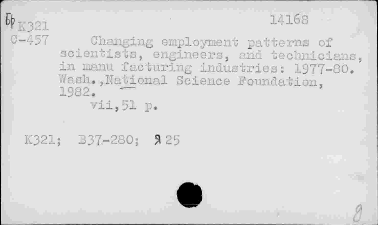 ﻿321	14168
4-457	_ Changing employment patterns of
scientists, engineers, and technician in rnanu facturing industries: 1977-80 Wash.,National Science Foundation, 1982.	—
vii,51 p.
K321; B37.-280; 5125